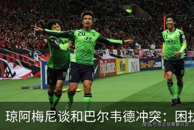 琼阿梅尼谈和巴尔韦德冲突：困扰我的是虚假报道，我们之间没问题